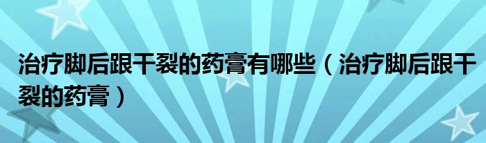 治疗脚后跟干裂的药膏有哪些（治疗脚后跟干裂的药膏）