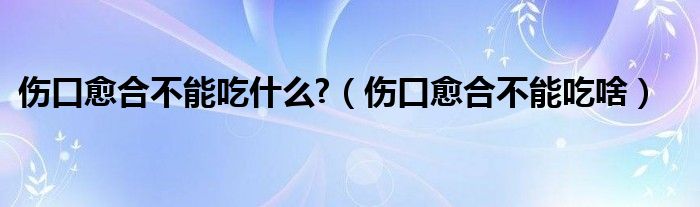 伤口愈合不能吃什么?（伤口愈合不能吃啥）