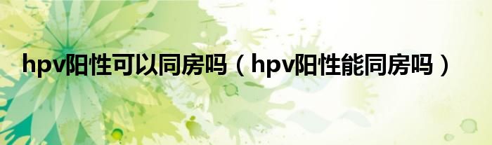 hpv阳性可以同房吗（hpv阳性能同房吗）