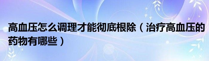 高血压怎么调理才能彻底根除（治疗高血压的药物有哪些）