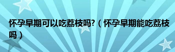 怀孕早期可以吃荔枝吗?（怀孕早期能吃荔枝吗）