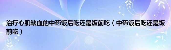 治疗心肌缺血的中药饭后吃还是饭前吃（中药饭后吃还是饭前吃）