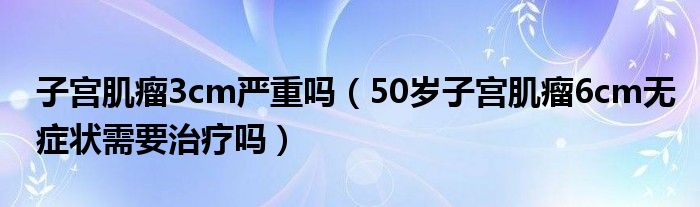 子宫肌瘤3cm严重吗（50岁子宫肌瘤6cm无症状需要治疗吗）