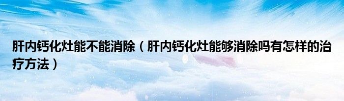 肝内钙化灶能不能消除（肝内钙化灶能够消除吗有怎样的治疗方法）