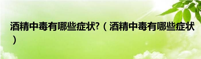 酒精中毒有哪些症状?（酒精中毒有哪些症状）