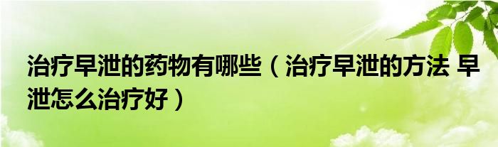 治疗早泄的药物有哪些（治疗早泄的方法 早泄怎么治疗好）