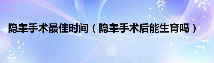 隐睾手术最佳时间（隐睾手术后能生育吗）