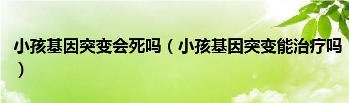 小孩基因突变会死吗（小孩基因突变能治疗吗）