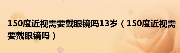 150度近视需要戴眼镜吗13岁（150度近视需要戴眼镜吗）