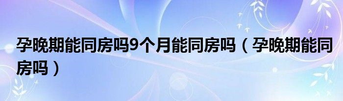 孕晚期能同房吗9个月能同房吗（孕晚期能同房吗）