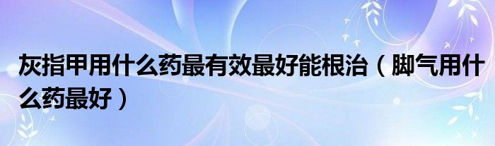 灰指甲用什么药最有效最好能根治（脚气用什么药最好）