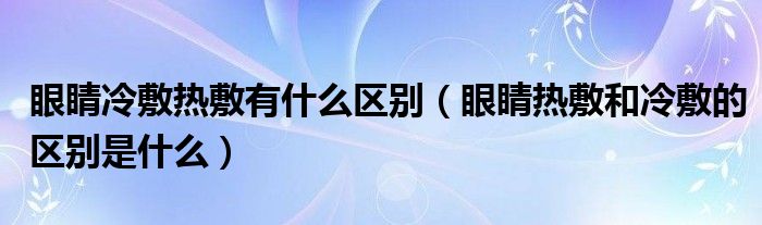 眼睛冷敷热敷有什么区别（眼睛热敷和冷敷的区别是什么）