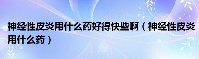 神经性皮炎用什么药好得快些啊（神经性皮炎用什么药）