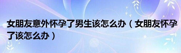 女朋友意外怀孕了男生该怎么办（女朋友怀孕了该怎么办）