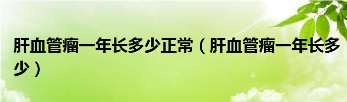 肝血管瘤一年长多少正常（肝血管瘤一年长多少）