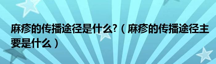 麻疹的传播途径是什么?（麻疹的传播途径主要是什么）