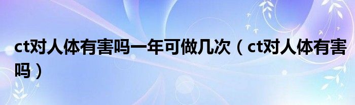 ct对人体有害吗一年可做几次（ct对人体有害吗）