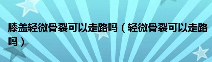 膝盖轻微骨裂可以走路吗（轻微骨裂可以走路吗）