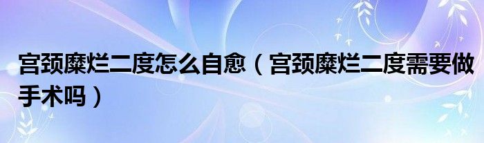 宫颈糜烂二度怎么自愈（宫颈糜烂二度需要做手术吗）