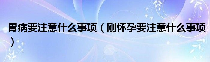 胃病要注意什么事项（刚怀孕要注意什么事项）