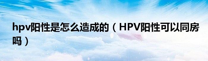 hpv阳性是怎么造成的（HPV阳性可以同房吗）