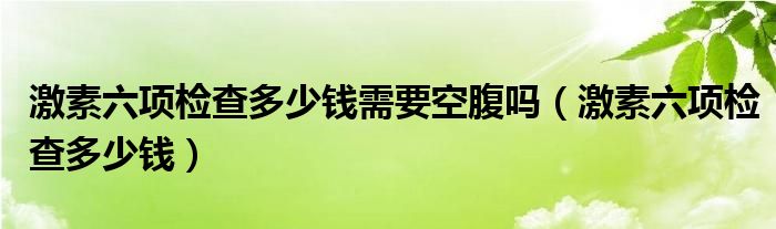 激素六项检查多少钱需要空腹吗（激素六项检查多少钱）