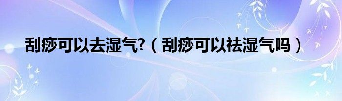 刮痧可以去湿气?（刮痧可以祛湿气吗）