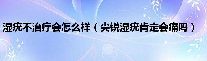 湿疣不治疗会怎么样（尖锐湿疣肯定会痛吗）