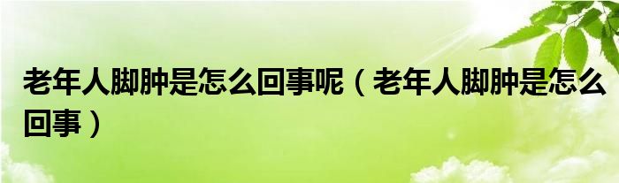 老年人脚肿是怎么回事呢（老年人脚肿是怎么回事）