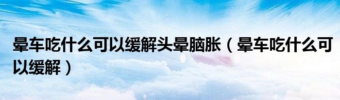 晕车吃什么可以缓解头晕脑胀（晕车吃什么可以缓解）