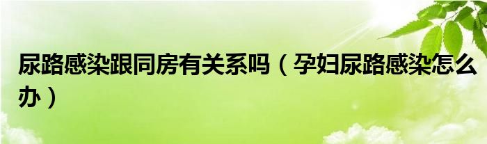 尿路感染跟同房有关系吗（孕妇尿路感染怎么办）