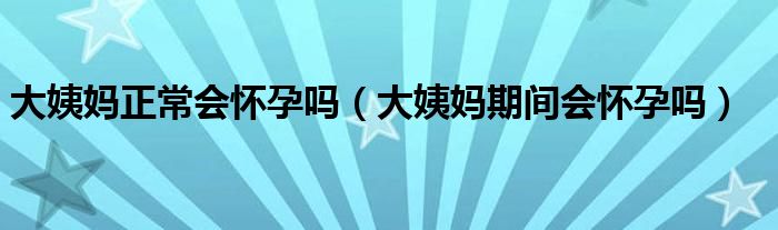 大姨妈正常会怀孕吗（大姨妈期间会怀孕吗）