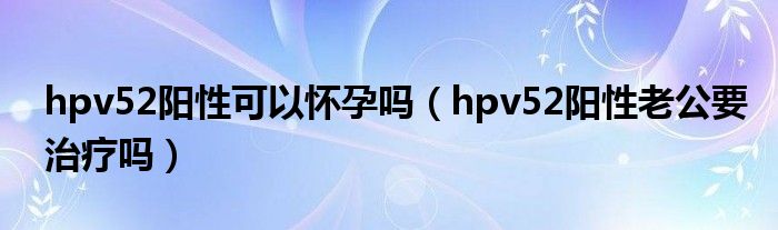 hpv52阳性可以怀孕吗（hpv52阳性老公要治疗吗）