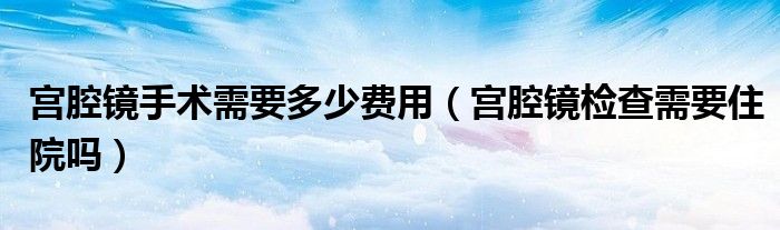 宫腔镜手术需要多少费用（宫腔镜检查需要住院吗）