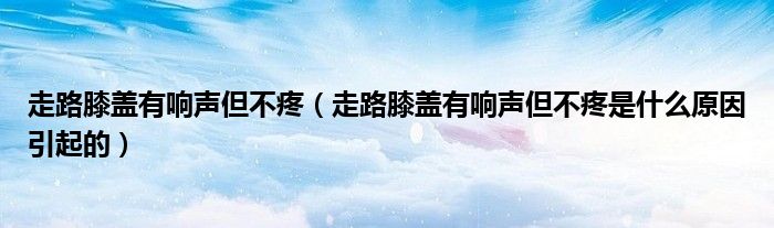 走路膝盖有响声但不疼（走路膝盖有响声但不疼是什么原因引起的）