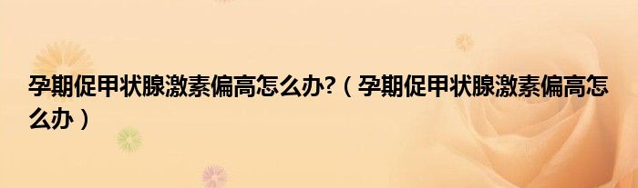 孕期促甲状腺激素偏高怎么办?（孕期促甲状腺激素偏高怎么办）