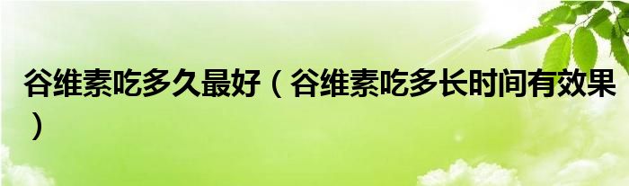 谷维素吃多久最好（谷维素吃多长时间有效果）