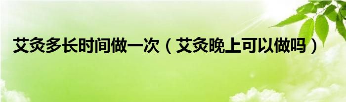 艾灸多长时间做一次（艾灸晚上可以做吗）