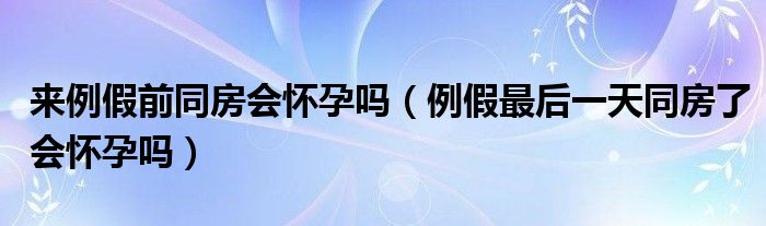 来例假前同房会怀孕吗（例假最后一天同房了会怀孕吗）