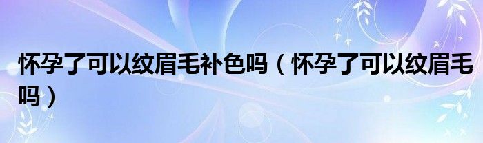 怀孕了可以纹眉毛补色吗（怀孕了可以纹眉毛吗）