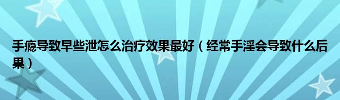 手瘾导致早些泄怎么治疗效果最好（经常手淫会导致什么后果）