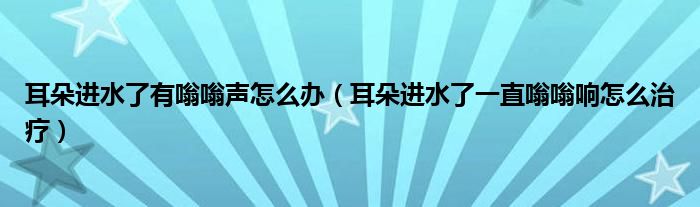 耳朵进水了有嗡嗡声怎么办（耳朵进水了一直嗡嗡响怎么治疗）