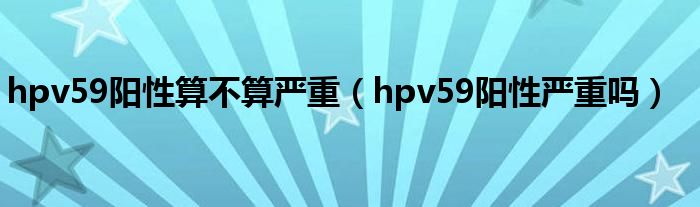 hpv59阳性算不算严重（hpv59阳性严重吗）