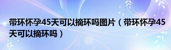 带环怀孕45天可以摘环吗图片（带环怀孕45天可以摘环吗）