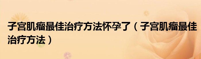 子宫肌瘤最佳治疗方法怀孕了（子宫肌瘤最佳治疗方法）