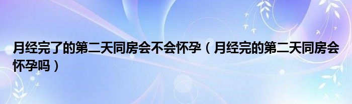 月经完了的第二天同房会不会怀孕（月经完的第二天同房会怀孕吗）