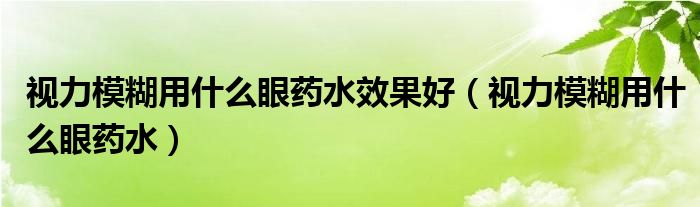 视力模糊用什么眼药水效果好（视力模糊用什么眼药水）