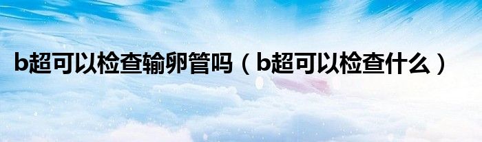 b超可以检查输卵管吗（b超可以检查什么）