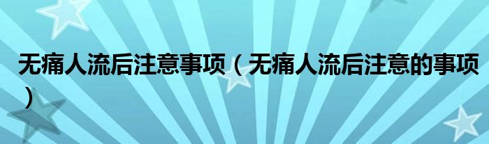 无痛人流后注意事项（无痛人流后注意的事项）