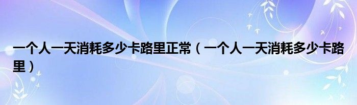 一个人一天消耗多少卡路里正常（一个人一天消耗多少卡路里）